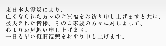 東日本大震災により、亡くなられた方々のご冥福をお祈り申し上げますととに、 被災された皆様、そのご家族の方々に対しまして、
心よりお見舞い申し上げます。 一日も早い復旧復興をお祈り申し上げます。